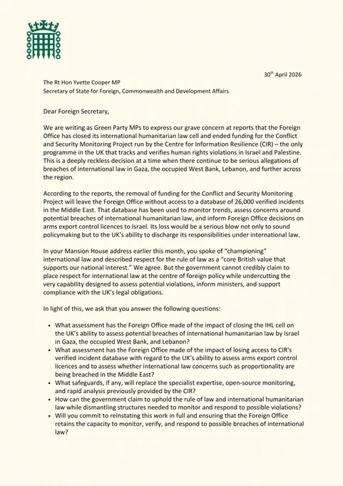 Dear Foreign Secretary, 

We are writing as Green Party MPs to express our grave concern at reports that the Foreign Office has closed its international humanitarian law cell and ended funding for the Conflict and Security Monitoring Project run by the Centre for Information Resilience (CIR) – the only programme in the UK that tracks and verifies human rights violations in Israel and Palestine. This is a deeply reckless decision at a time when there continue to be serious allegations of breaches of international law in Gaza, the occupied West Bank, Lebanon, and further across the region. 
According to the reports, the removal of funding for the Conflict and Security Monitoring Project will leave the Foreign Office without access to a database of 26,000 verified incidents in the Middle East. That database has been used to monitor trends, assess concerns around potential breaches of international humanitarian law, and inform Foreign Office decisions on arms export control licences to Isr