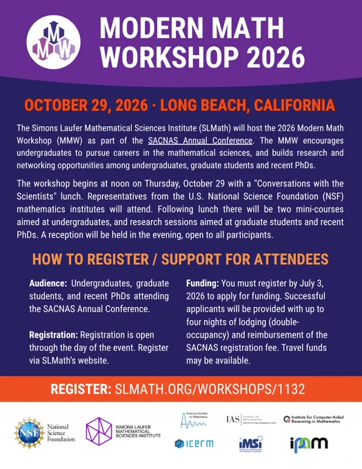 Modern Math Workshop - October 29, 2026 in Long Beach, California. The Simons Laufer Mathematical Sciences Institute (SLMath) will host the 2026 Modern Math Workshop (MMW) as part of the SACNAS Annual Conference. The MMW encourages undergraduates to pursue careers in the mathematical sciences, and builds research and networking opportunities among undergraduates, graduate students and recent PhDs. The workshop begins at noon on Thursday, October 29 with a "Conversations with the Scientists" lunch. Representatives from the U.S. National Science Foundation (NSF) mathematics institutes will attend. Following lunch there will be two mini-courses aimed at undergraduates, and research sessions aimed at graduate students and recent PhDs. A reception will be held in the evening, open to all participants. 

More info and registration: https://www.slmath.org/workshops/1132