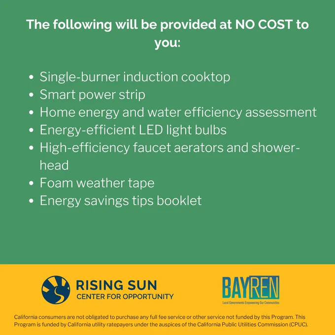 Text reads, "The following will be provided at no cost to you: single-burner induction cooktop, smart power strip, home energy and water efficiency assessment, energy-efficient LED light bulbs, high-efficiency faucet aerators and shower-head, foam weather tape, energy savings tips booklet." Rising Sun Center for Opportunity logo and Bay Area Regional Energy Network (BayREN) logo at bottom of graphic. Footnote at the very bottom of the graphic reads, "California consumers are not obligated to purchase any full fee service or other service not funded by this Program. The Program is funded by California utility ratepayers under the auspices of the California Public Utilities Commission (CPUC)."