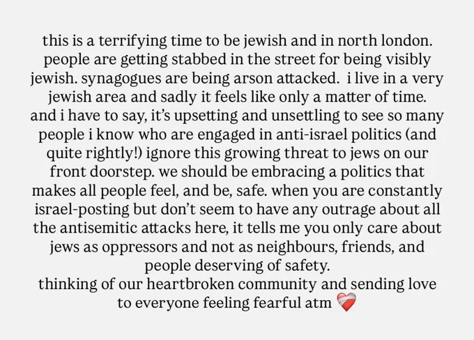 this is a terrifying time to be jewish and in north london.
people are getting stabbed in the street for being visibly jewish. synagogues are being arson attacked.  i live in a very jewish area and sadly it feels like only a matter of time…
and i have to say, it’s upsetting and unsettling to see so many people i know who are engaged in anti-israel politics (and quite rightly!) ignore this growing threat to jews on our front doorstep. we should be embracing a politics that makes all people feel, and be, safe. when you are constantly israel-posting but don’t seem to have any outrage about all the antisemitic attacks here, it tells me you only care about jews as oppressors and not as neighbours, friends, and people deserving of safety. 
thinking of our heartbroken community and sending love to everyone feeling fearful atm ❤️‍🩹