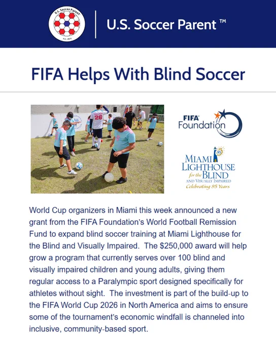 Screenshot of an online article. Heading: U.S. Soccer Parent & Logo.
Article title: FIFA Helps With Blind Soccer
Images (3) A group of children practice blind soccer at a FIFA clinic, the FIFA Foundation logo, and the Miami Lighthouse for the Blind "Celebrating 95 Years" logo. 
Article excerpt text: "World Cup organizers in Miami this week announced a new grant from the FIFA Foundation’s World Football Remission Fund to expand blind soccer training at Miami Lighthouse for the Blind and Visually Impaired.  The $250,000 award will help grow a program that currently serves over 100 blind and visually impaired children and young adults, giving them regular access to a Paralympic sport designed specifically for athletes without sight.  The investment is part of the build‑up to the FIFA World Cup 2026 in North America and aims to ensure some of the tournament’s economic windfall is channeled into inclusive, community‑based sport."
