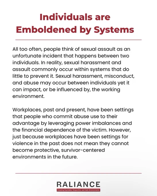 Individuals are Emboldened By Systems

All too often, people think of sexual assault as an unfortunate incident that happens between two individuals. In reality, sexual harassment and assault commonly occur within systems that do little to prevent it. Sexual harassment, misconduct, and abuse may occur between individuals yet it can impact, or be influenced by, the working environment.  

Workplaces, past and present, have been settings that people who commit abuse use to their advantage by leveraging power imbalances and the financial dependence of the victim. However, just because workplaces have been settings for violence in the past does not mean they cannot become protective, survivor-centered environments in the future.