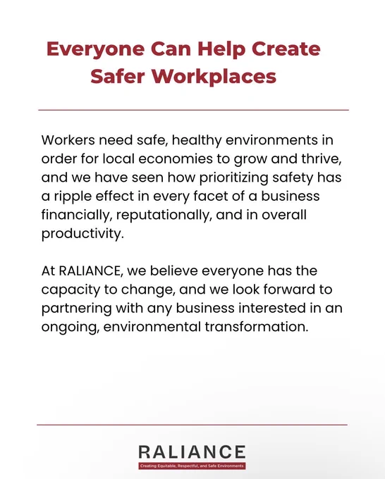 Everyone Can Help Create Safer Workplaces 

Workers need safe, healthy environments in order for local economies to grow and thrive, and we have seen how prioritizing safety has a ripple effect in every facet of a business financially, reputationally, and in overall productivity.

At RALIANCE, we believe everyone has the capacity to change, and we look forward to partnering with any business interested in an ongoing, environmental transformation.