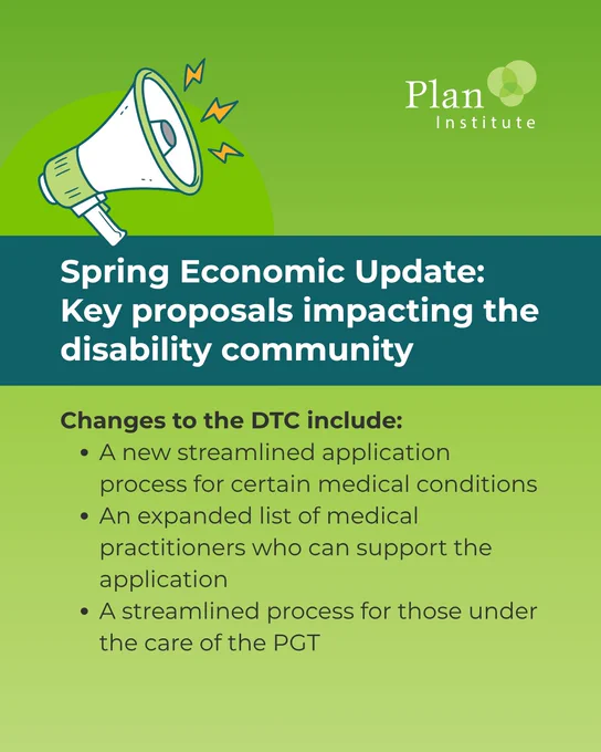 Spring Economic Update: Key proposals impacting the disability community. Changes to the DTC include A new streamlined application process for certain medical conditions, An expanded list of medical practitioners who can support the application, A streamlined process for those under the care of PGT