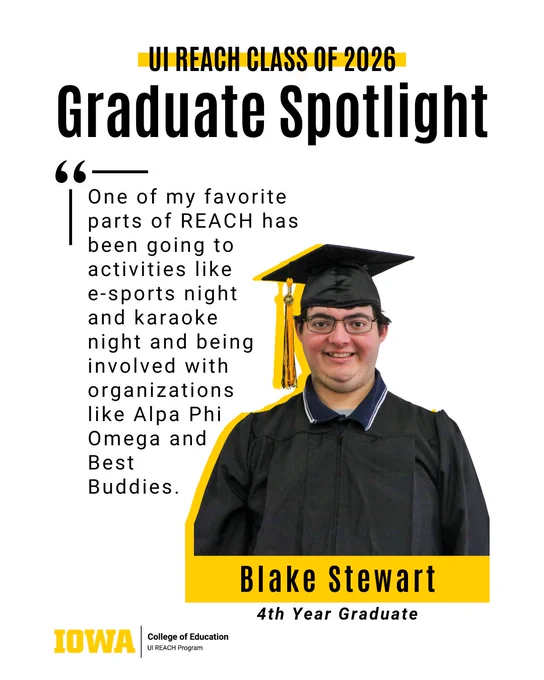 Graduate Spotlight
Blake Stewart
4th Year Graduate
UI REACH Class of 2026
One of my favorite parts of REACH has been going to activities like 
e-sports night 
and karaoke 
night and being involved with organizations 
like Alpa Phi 
Omega and 
Best 
Buddies.