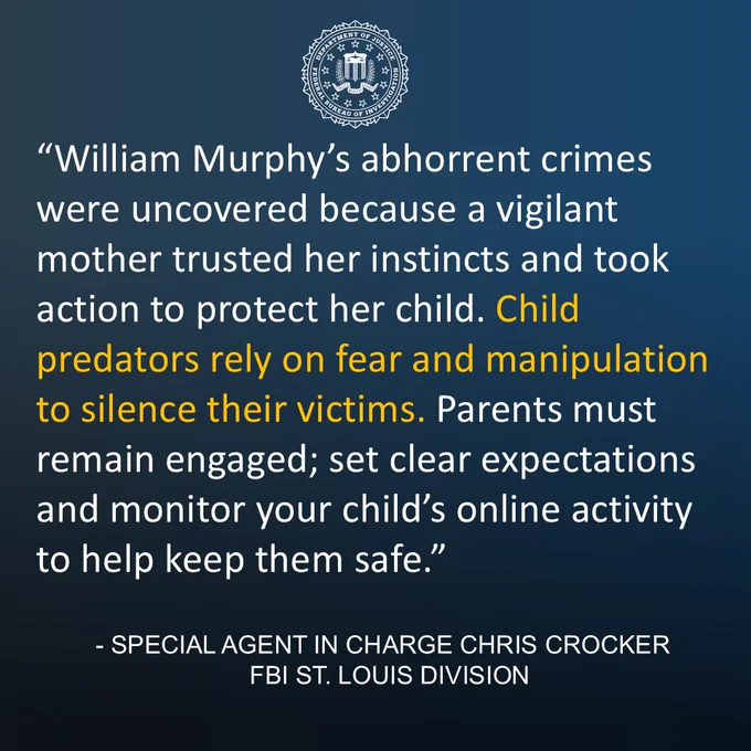 Quote from FBI St. Louis Special Agent in Charge Chris Crocker: “William Murphy’s abhorrent crimes were uncovered because a vigilant mother trusted her instincts and took action to protect her child. Child predators often rely on fear and manipulation to silence their victims. Parents must remain engaged; set clear expectations and monitor your child’s online activity to help keep them safe.”