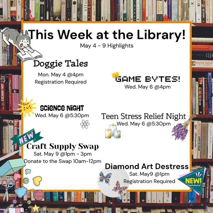 Image of text stating, "This week at the Library! May 4 - 9 Highlights. Doggie Tales Mon. May 4 @4pm. Game Bytes Wed. May 6 @4pm. Science Night Wed. May 6 @5:30pm. Teen Stress Relief Night Wed. May 6 @5:30pm.
New Craft Supply Swap Sat. May 9 @1pm - 3pm Donate to the swap 10am-12pm. New Diamond Art Destress Sat. May 9 @1pm Registration Required."