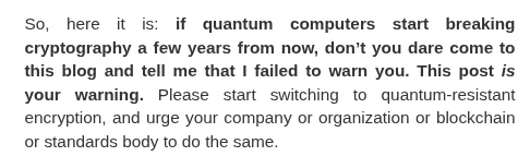 excerpt from Scott's blog: "So, here it is: if quantum computers start breaking cryptography a few years from now, don’t you dare come to this blog and tell me that I failed to warn you. This post is your warning. Please start switching to quantum-resistant encryption, and urge your company or organization or blockchain or standards body to do the same."