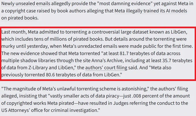 "Last month, Meta admitted to torrenting a controversial large dataset known as LibGen, which includes tens of millions of pirated books. But details around the torrenting were murky until yesterday, when Meta's unredacted emails were made public for the first time. The new evidence showed that Meta torrented "at least 81.7 terabytes of data across multiple shadow libraries through the site Anna’s Archive, including at least 35.7 terabytes of data from Z-Library and LibGen," the authors' court filing said. And "Meta also previously torrented 80.6 terabytes of data from LibGen.""
