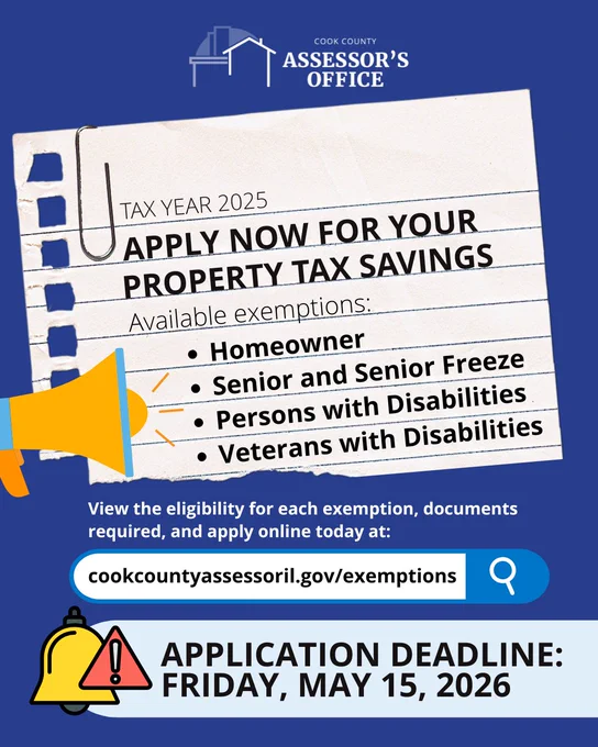 Cook County Assessor's Office logo
Tax Year 2025
Apply now for your property tax savings
Available exemptions:
Homeowner
Senior and Senior Freeze
Persons with Disabilities
Veterans with Disabilities

View the eligibility for each exemption, documents required, and apply online at cokcountyassessoril.gov/exemptions

Application deadline: Friday, May 15, 2026