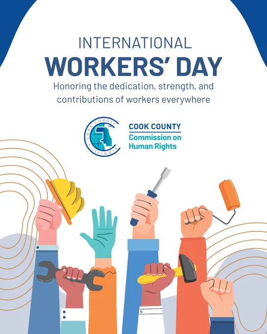 International Workers' Day. Honoring the dedication, strength, and contributions of workers everywhere. The Cook County Commission on Human Rights logo sits at the center. Below are an assortment of arms, each arm and hand representing a different career. Such as a hand holding a hardhat, a hand holding a wrench, a gloved hand with personal protective equipment on, a handholding a screwdriver, and more.