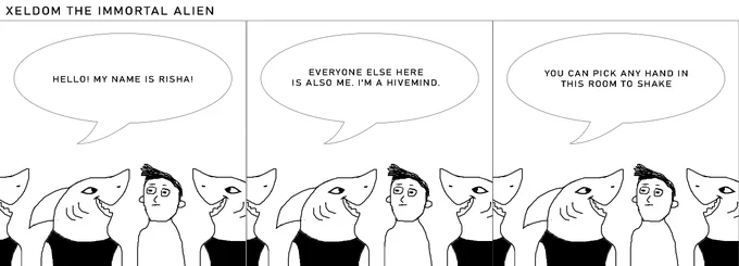 A shark-like alien stands there with a genial expression. A human stands next to her looking concerned.

Risha: HELLO! MY NAME IS RISHA!

Risha: EVERYONE ELSE HERE IS ALSO ME. I'M A HIVEMIND.

Risha: YOU CAN PICK ANY HAND IN THIS ROOM TO SHAKE
