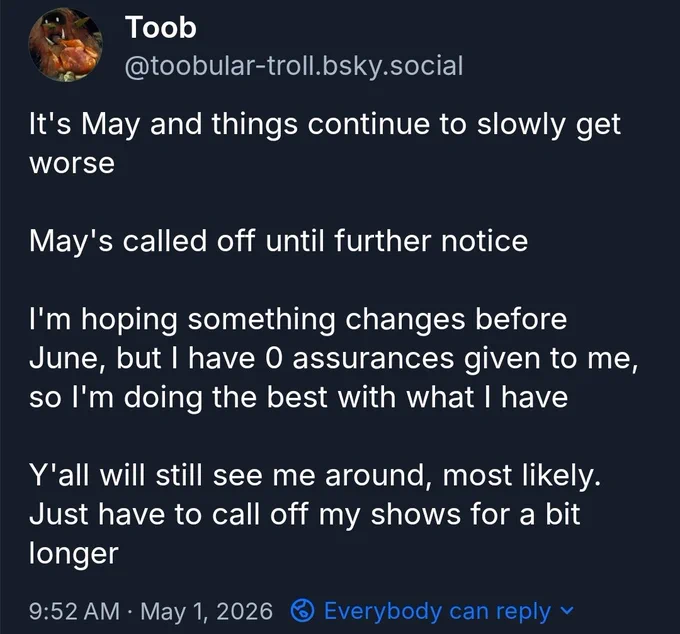 "It's May and things continue to slowly get worse

May's called off until further notice

I'm hoping something changes before June, but I have 0 assurances given to me, so I'm doing the best with what I have

Y'all will still see me around, most likely. Just have to call off my shows for a bit longer"