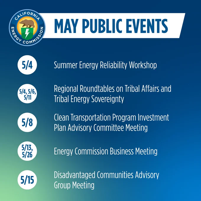 Text says:
MAY PUBLIC EVENTS:  
5/4: Summer Energy Reliability Workshop 
5/4, 5/6, & 5/11: Regional Roundtables on Tribal Affairs and Tribal Energy Sovereignty 
5/8: Clean Transportation Program Investment Plan Advisory Committee Meeting 
5/13 & 5/26: Energy Commission Business Meeting 
5/15: Disadvantaged Communities Advisory Group Meeting 

 