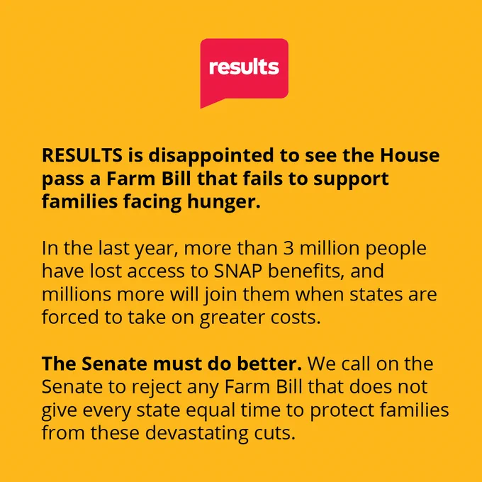 RESULTS is disappointed to see the House pass a Farm Bill that fails to support families facing hunger. In the last year, more than 3 million people have lost access to SNAP benefits, and millions more will join them when states are forced to take on greater costs. The Senate must do better. We call on the Senate to reject any Farm Bill that does not give every state equal time to protect families from these devastating cuts. 