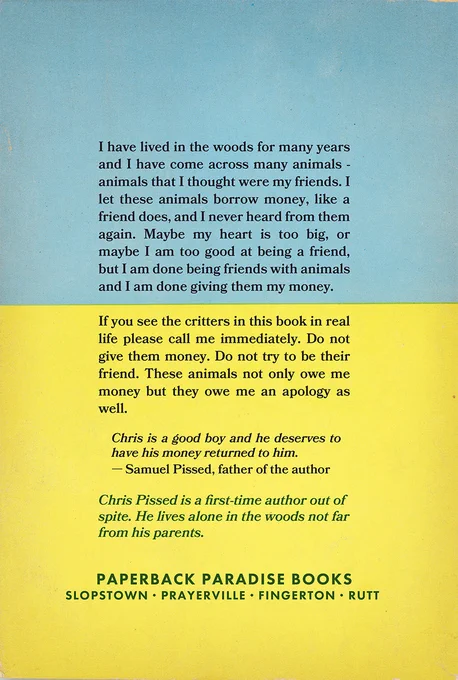Back cover of Animals That Owe Me Money, text reads:

I have lived in the woods for many years and I have come across many animals - animals that I thought were my friends. I let these animals borrow money, like a friend does, and I never heard from them again. Maybe my heart is too big, or maybe I am too good at being a friend, but I am done being friends with animals and I am done giving them my money.
If you see the critters in this book in real life please call me immediately. Do not give them money. Do not try to be their friend. These animals not only owe me money but they owe me an apology as well.
Chris is a good boy and he deserves to have his money returned to him.
- Samuel Pissed, father of the author
Chris Pissed is a first-time author out of spite. He lives alone in the woods not far from his parents.
PAPERBACK PARADISE BOOKS
SLOPSTOWN • PRAYERVILLE • FINGERTON • RUTT