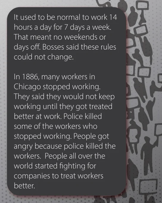 Grey background with a drawing of a crowd with protest signs. Text in a grey box reads: It used to be normal to work 14 hours a day for 7 days a week. That meant no weekends or days off. Bosses said these rules could not change. 
In 1886, many workers in Chicago stopped working. They said they would not keep working until they got treated better at work. Police killed some of the workers who stopped working. People got angry because police killed the workers.  People all over the world started fighting for companies to treat workers better.
