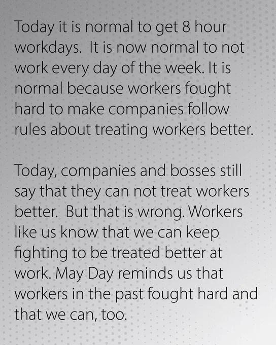 Grey gradient background. Text reads: Today it is normal to get 8 hour workdays.  It is now normal to not work every day of the week. It is normal because workers fought hard to make companies follow rules about treating workers better.
Today, companies and bosses still say that they can not treat workers better.  But that is wrong. Workers like us know that we can keep fighting to be treated better at work. May Day reminds us that workers in the past fought hard and that we can, too. 
