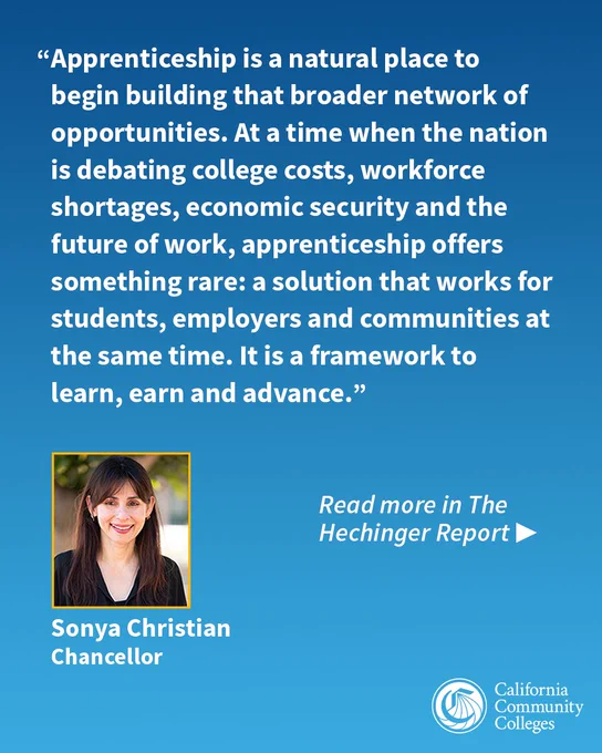 Apprenticeship is a natural place to begin building that broader network of opportunities. At a time when the nation is debating college costs, workforce shortages, economic security and the future of work, apprenticeship offers something rare: a solution that works for students, employers and communities at the same time. It is a framework to learn, earn and advance.  Read more in The Hechinger Report. Chancellor Sonya Christian California Community Colleges