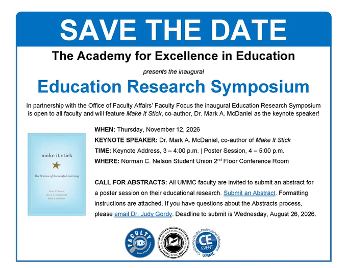 Flyer to advertise The Academy for Excellence in Education's inaugural Education Research Symposium featuring keynote speaker Dr. Mark A. McDaniel, co-author of "Make It Stick." An event in partnership with the Office of Faculty Affairs' Faculty Focus, which is open to all faculty. All faculty are invited to submit an abstract for a poster session on their educational research. Submit an Abstract using the link shared via umc.edu email. If you have questions about the Abstracts process, please email Dr. Judy Gordy at xgordy@umc.edu. Deadline to submit an abstract is Wednesday, August 26, 2026. The symposium is on Thursday, November 12, 2026, from 3:00 p.m. to 5:00 p.m. CST in the Norman C. Nelson Student Union Conference Rooms. Faculty Focus sponsors this event, and CE credit is available. If you would like more information, please email Academy@umc.edu. Seals for Faculty Focus, The Academy, and CE are on the flyer, along with a decorative image of the book cover.
