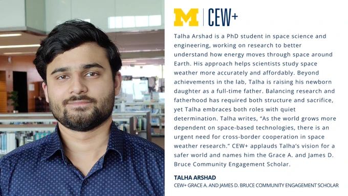 This image features a person standing in front of a translucent backdrop, with text to the right. The text includes an emblem for the University of Michigan and introduces Talha Arshad as a PhD student in space science and engineering. It mentions their research on energy movement in space and achievements in building family and research goals. The text also includes praise for their work, and mentions awards: the Grace A. and James D. Bruce Community Engagement Scholar.