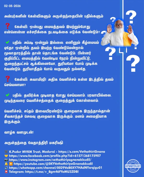 02-05-2026

அன்பர்களின் கேள்விகளும் அருள்தந்தையின் பதில்களும்

❓ கேள்வி: ஒன்பது மையத்தவம் இயற்றும்போது என்னென்ன எச்சரிக்கை நடவடிக்கை எடுக்க வேண்டும்?

✅ பதில்: அப்படி ஒன்றும் இல்லை. எனினும் கீழ்மையம் ஏதோ ஒன்றில் தவம் இயற்ற வேண்டுமென்றால் மூலாதாரத்தில் தான் தொடங்க வேண்டும். பின்னர் குறிப்பிட்ட மையத்தில் வேண்டிய நேரம் நின்றுவிட்டு, குறைந்தபட்சம் ஆக்கினையோ, துரியமோ போய் முடிக்க வேண்டும். துரியாதீதம் போய் வருவதும் நல்லதே.

❓ கேள்வி: சுவாமிஜி! அதிக வெளிச்சம் உள்ள இடத்தில் தவம் செய்யலாமா?

✅ பதில்: தவிர்க்க முடியாத போது செய்யலாம். பரவாயில்லை. முடிந்தவரை வெளிச்சத்தைக் குறைத்துக் கொள்ளலாம்.

வெளிச்சம், சப்தம் இவையிரண்டும் குறைவாக இருந்தால்தான் சீவகாந்தச் செலவு குறைவாக இருக்கும். மனம் அமைதியாக இருக்கும்.

வாழ்க வளமுடன்!

அருள்தந்தை வேதாத்திரி மகரிஷி

(நாளையும் தொடரும்)
✖️K.Pudur MVKM Trust, Madurai - https://x.com/VethathiriGnana
🤝https://www.facebook.com/profile.php?id=61571368175907
📷https://www.instagram.com/vethathiriyagnanakkudil/
🔔 ▶️https://youtube.com/@SKYVethathiriyaGnanakkudil
🔊ht