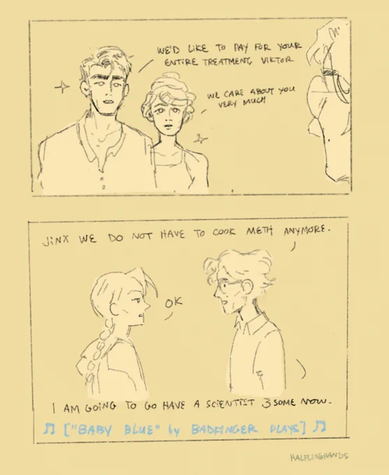 2-panel digital comic with the first panel showing jayce talis and mel medarda facing viktor, sparkling. Jayce says “we’d like to pay for your entire treatment, viktor.” and mel says “we care about you very much.”

The second panel shows viktor, wearing a gay little sweater vest, telling jinx “jinx we do not have to cook meth anymore” with a smile on his face. Jinx, looking bored, says “ok.” Viktor then says “i am going to go have a scientist threesome now.” The bottom text says “baby blue by badfinger plays”