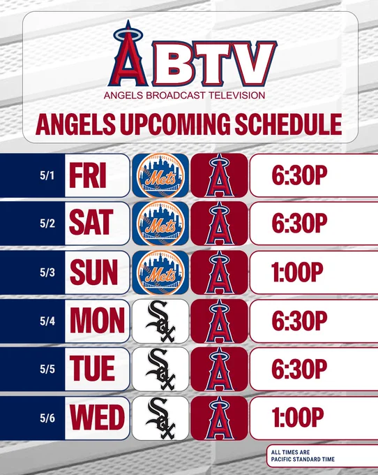 ABTV Angels Upcoming Schedule: Friday, 5/1 - Angels vs Mets (6:30pm). Saturday, 5/2 - Angels vs Mets (6:30pm). Sunday, 5/3 - Angels vs Mets (1:00pm). Monday, 5/4 - Angels vs White Sox (6:30pm). Tuesday, 5/5 - Angels vs White Sox (6:30pm). Wednesday, 5/6 - Angels vs White Sox (1:00pm). All times are Pacific Standard time. 