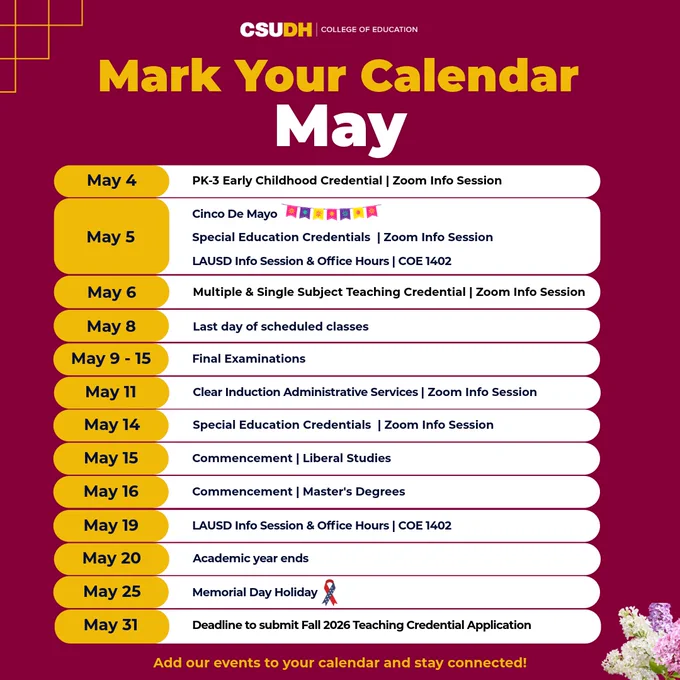 Text: Mark your calendar. May. May 4 - PK-3 Early Childhood Credential Zoom info session. May 5 - Cinco de Mayo, Special Education Credentials Zoom info session, and LAUSD Info Session & Office Hours in COE 1402. May 6 - Multiple &  Single Subject Teaching Credential Zoom info session. May 8 - Last day of scheduled classes. May 9-15 - Final examinations. May 11 - Clear Induction Administrative Services Zoom info session. May 14 - Special Education Credentials Zoom info session. May 15 - Commencement for Liberal Studies. May 16 - Commencement for Master's Degrees. May 19 - LAUSD Info Session & Office Hours in COE 1402. May 20 - Academic year ends. May 25 - Memorial Day holiday. May 31 - Deadline to submit Fall 2026 teaching credential application. Add our events to your calendar and stay connected!