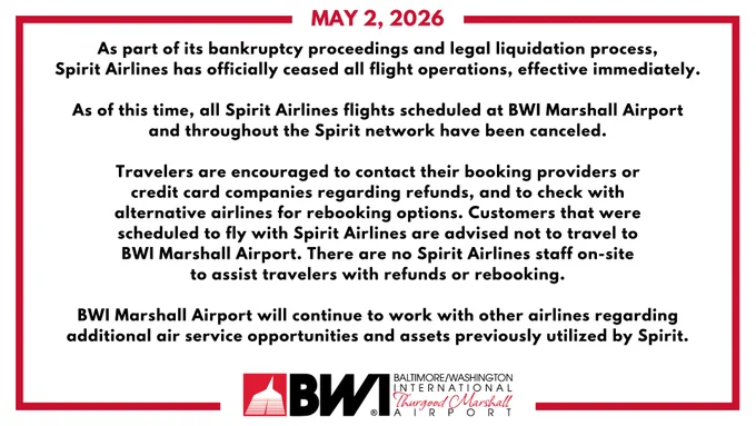 Graphic from BWI Thurgood Marshall Airport containing the following statement on May 2, 2026. 

As part of its bankruptcy proceedings and legal liquidation process, Spirit Airlines has officially ceased all flight operations, effective immediately.

As of this time, all Spirit Airlines flights scheduled at BWI Marshall Airport and throughout the Spirit network have been canceled.

Travelers are encouraged to contact their booking providers or credit card companies regarding refunds, and to check with alternative airlines for rebooking options. Customers that were scheduled to fly with Spirit Airlines are advised not to travel to BWI Marshall Airport. There are no Spirit Airlines staff on-site to assist travelers with refunds or rebooking.

BWI Marshall Airport will continue to work with other airlines regarding additional air service opportunities and assets previously utilized by Spirit.