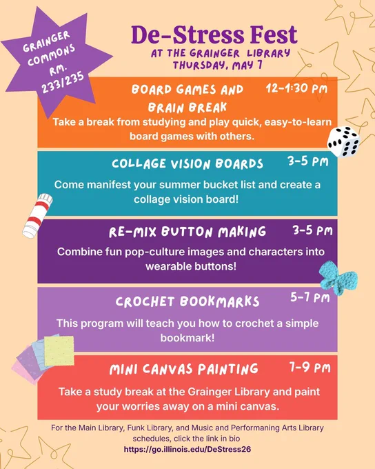 De-Stress Fest Poster with event schedule. 

12-1:30 p.m.: Board Games and Brain Break
3-5 p.m.: Collage Vision Boards
3-5 p.m.: Re-Mix Button Making 
5-7 p.m.: Crochet Bookmarks
7-9 p.m.: Mini Canvas Painting

Events will take place in Grainger Commons, room 233 and 235. 

Full schedule can be found at go.illinois.edu/DeStress26