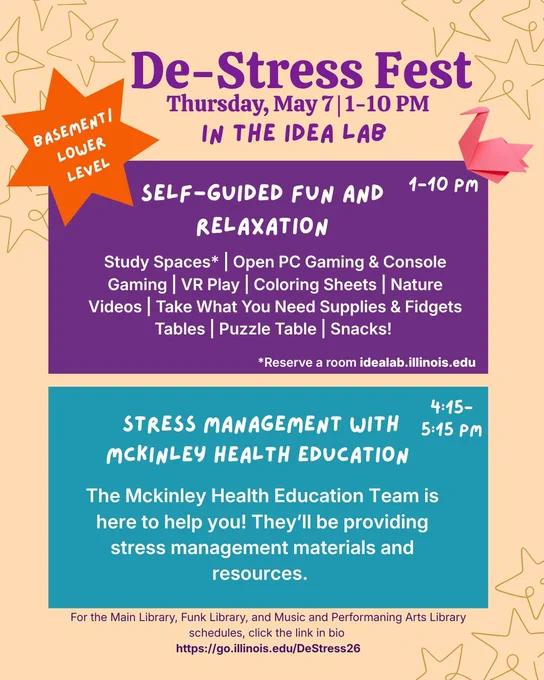De-Stress Fest Poster with event schedule. 

1-10 p.m.: Self Guided Fun and Relaxation. Includes study spaces, open gaming, coloring, nature videos, snacks, and more

4:15-5:15 p.m.: Stress Management workshop with McKinley Health Education

Events will take place in the Idea Lab, located in the basement of the Grainger Library. 

Full schedule can be found at go.illinois.edu/DeStress26