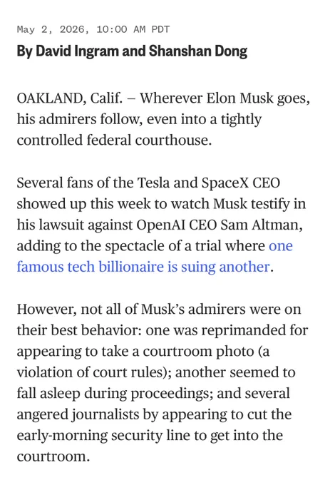 NBC News story: OAKLAND, Calif. - Wherever Elon Musk goes, his admirers follow, even into a tightly controlled federal courthouse.
Several fans of the Tesla and SpaceX CEO showed up this week to watch Musk testify in his lawsuit against OpenAI CEO Sam Altman, adding to the spectacle of a trial where one famous tech billionaire is suing another.
However, not all of Musk's admirers were on their best behavior: one was reprimanded for appearing to take a courtroom photo (a violation of court rules); another seemed to fall asleep during proceedings; and several angered journalists by appearing to cut the early-morning security line to get into the courtroom.