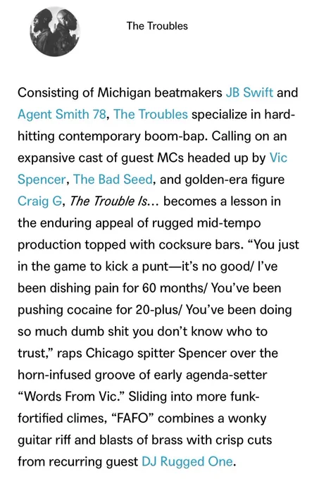 A screenshot of an excerpt from “The Best Hip-Hop on Bandcamp, April 2026” By Phillip Mlynar, April 28, 2026:

The Troubles

Consisting of Michigan beatmakers JB Swift and Agent Smith 78, The Troubles specialize in hard-hitting contemporary boom-bap. Calling on an expansive cast of guest MCs headed up by Vic Spencer, The Bad Seed, and golden-era figure Craig G, ‘The Trouble Is…’ becomes a lesson in the enduring appeal of rugged mid-tempo production topped with cocksure bars. “You just in the game to kick a punt—it’s no good/ I’ve been dishing pain for 60 months/ You’ve been pushing cocaine for 20-plus/ You’ve been doing so much dumb shit you don’t know who to trust,” raps Chicago spitter Spencer over the horn-infused groove of early agenda-setter “Words From Vic.” Sliding into more funk-fortified climes, “FAFO” combines a wonky guitar riff and blasts of brass with crisp cuts from recurring guest DJ Rugged One.