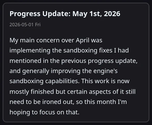 
Progress Update: May 1st, 2026

My main concern over April was implementing the sandboxing fixes I had mentioned in the previous progress update, and generally improving the engine's sandboxing capabilities. This work is now mostly finished but certain aspects of it still need to be ironed out, so this month I'm hoping to focus on that.