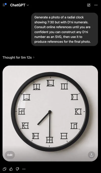 Screenshot of ChatGPT dialog

User:

Generate a photo of a radial clock showing 7:30 but with D’ni numerals. Consult online references until you are confident you can construct any D’ni number as an SVG, then use it to produce references for the final photo.

ChatGPT:
[Generated image of a realistic wall clock matching the above description.]