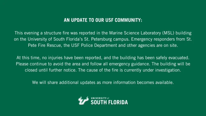 Dear USF community, This evening a structure fire was reported in the Marine Science Laboratory (MSL) building on the University of South Florida’s St. Petersburg campus. Emergency responders from St. Pete Fire Rescue, the USF Police Department and other agencies are on site. At this time, no injuries have been reported, and the building has been safely evacuated. Please continue to avoid the area and follow all emergency guidance. The building will be closed until further notice. The cause of the fire is currently under investigation. We will share additional updates as more information becomes available.