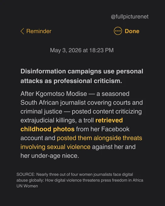 Screenshot of a notes app with text: Disinformation campaigns use personal attacks as professional criticism.

After Kgomotso Modise — a seasoned South African journalist covering courts and criminal justice — posted content criticizing extrajudicial killings, a troll retrieved childhood photos from her Facebook account and posted them alongside threats involving sexual violence against her and her under-age niece.

SOURCE: Nearly three out of four women journalists face digital abuse globally: How digital violence threatens press freedom in Africa
UN Women