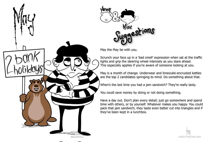 May suggestions from Marmot & Mime

May the May be with you.

Scrunch your face up in a ‘bad smell’ expression when sat at the traffic lights and grip the steering wheel intensely as you stare ahead. This especially applies if you‘re aware of someone looking at you.

May is a month of change. Underwear and limescale-encrusted kettles are the top 2 candidates springing to mind. Do something about that.

When’s the last time you had a jam sandwich? They’re really tasty.

You could save money by doing or not doing something.

Have a day out. Don’t plan every detail; just go somewhere and spend time with others, or by yourself. Whatever makes you happy. You could pack that jam sandwich; they taste even better cut into triangles and if they’ve been kept in a lunchbox.

lost in the lines dot com