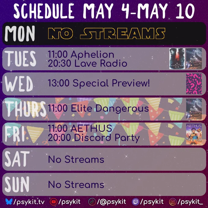 A purple, starry background with a weekly stream schedule titled “Schedule May 4–May 10.” Each day is displayed in a rounded horizontal panel.

Monday shows a black banner with large yellow text reading “No Streams.”

Tuesday lists “11:00 Aphelion” and “20:30 Lave Radio,” with small game cover images on the right.

Wednesday lists “13:00 Special Preview!” with a pink square icon featuring question marks.

Thursday lists “11:00 Elite Dangerous,” with a background of colourful bunting behind the panel.

Friday lists “11:00 AETHUS” and “20:00 Discord Party,” also with colourful bunting behind the panel.

Saturday and Sunday both read “No Streams.”

At the bottom are social media handles for psykit.tv with icons for YouTube, TikTok, Twitch, and Instagram.