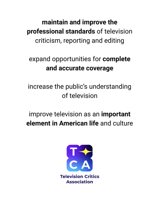 maintain and improve the professional standards of television criticism, reporting and editing expand opportunities for complete and accurate coverage increase the public's understanding of television improve television as an important element in American life and culture (logo) TCA Television Critics Association