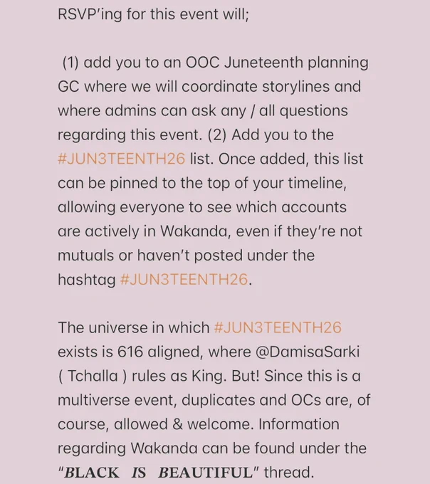 RSVP’ing for this event will;

 (1) add you to an OOC Juneteenth planning GC where we will coordinate storylines and where admins can ask any / all questions regarding this event. (2) Add you to the #JUN3TEENTH26 list. Once added, this list can be pinned to the top of your timeline, allowing everyone to see which accounts are actively in Wakanda, even if they’re not mutuals or haven’t posted under the hashtag #JUN3TEENTH26. 

The universe in which #JUN3TEENTH26 exists is 616 aligned, where @DamisaSarki ( Tchalla ) rules as King. But! Since this is a multiverse event, duplicates and OCs are, of course, allowed & welcome. Information regarding Wakanda can be found under the “BLACK IS BEAUTIFUL” thread.