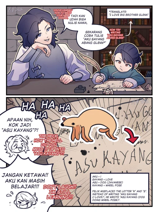 In the first panel, Glenn can be seen teaching Felix how to write in his younger days, in which Glenn says "you've learned how to write your name earlier, now try writing [Aku sayang abang Glenn]", which translates to "I love big brother Glenn".

In the second panel, Glenn bursts out laughing while saying "the heck, how the hell did you mess it up into [asu kayang]?". Felix yelled in embarrassment, "don't laugh!! I'm still learning!!!".

Translation:
Aku = I
Sayang = love
Asu = Dog (javanese)
Kayang = Wheel pose

Felix misplaced the letter "K" and "S". So instead of writing "Aku sayang" which means "I love", he wrote "Asu kayang" which means "dog doing wheel pose".