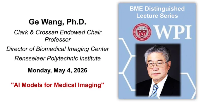 On the left-hand side of the image is speaker name, affiliations, and seminar information (including presentation title): 

Ge Wang, Ph.D.
Clark & Crossan Endowed Chair Professor
Director of Biomedical Imaging Center
Rensselaer Polytechnic Institute
Monday, May 4, 2026 
"AI Models for Medical Imaging“

On the right-hand side of the image is Dr. Wang’s headshot on top of a light blue background with “BME Distinguished Lecture Series” and the WPI seal. He is an Asian man with short gray hair. He is wearing glasses and looking at the camera. He is sitting against a black background and is wearing a white collared shirt and blue striped tie under a black blazer.
