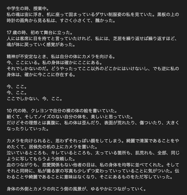 【写真集『とてもせまいせかい4』ステイトメント】

中学生の時、授業中。
私の魂は宙に浮き、机に座って固まっているダサい制服姿の私を見ていた。黒板の上の時計の画角から見る私は、すごく小さくて、醜かった。

17 歳の時、初めて舞台に立った。
人には客席に目を持てと言っていたけれど、私には、芝居を繰り返せば繰り返すほど、魂が体に戻っていく感覚があった。

精神が不安定なとき、私は自分の体にカメラを向ける。
今、ここにいる。私の身体は確かにここにある。
それでしかないのだ。どうやったってここ以外のどこかにはいけないし、でも逆に私の身体は、確かに今ここに存在する。

今、ここ。
今、ここ。
ここでしかない、今、ここ。

10 代の時、クレヨンで自分の裸の体の絵を書いていた。
細くて、そしてノイズのない自分の体を、美しいと思っていた。
だけどその理想とは裏腹に、私の体は歪んだり、表面が荒れたり、傷ついたり、大きくなったりしていった。

カメラを向けられると、思わずそれっぽい顔をしてしまう。綺麗で清潔であることをやめたくて、居候先の机の上にカメラを置いた。
泣いているところも、キレているところも、太っている箇所も、肌荒れも、全部、同じように写してもらうよう依頼した。
血のつながりも、恋愛関係もない他者の目は、私の身体を均等に並べてくれた。そしてそれと同時に、私が撮る家の写真も少しずつ変わっていっていることに気がついた。伝わることや綺麗であることに意味はなくなり、そこにあるものをただ写していった。

身体の外側とカメラの向こう側の風景が、ゆるやかにつながっていく。