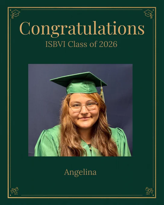 The image is a graduate-themed graphic featuring a dark green background with a thin gold border and small graduation cap icons in the corners. Near the top, large gold text says: “Congratulations”. Below that, in smaller gold text, it says: “ISBVI Class of 2026”. In the center, there is a rectangular photo of a high school-aged woman with long, wavy brown hair. They are wearing a green graduation cap and gown and clear-framed glasses, smiling against a plain blue background. Under the photo, centered gold text reads: “Angelina”.
