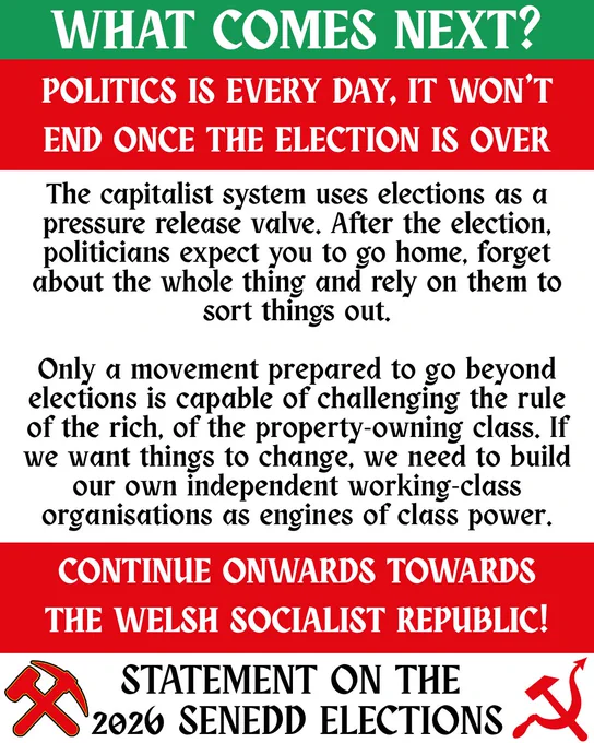 Title reads:

WHAT COMES NEXT? Politics is every day, it won’t end once the election is over.

Below, text reads:

The Capitalist system uses elections as a pressure release valve. After the election, politicians expect you to go home, forget about the whole thing and rely on them to sort things out. 

Only a movement prepared to go beyond elections is capable of challenging the rule of the rich, of the property-owning class. If we want things to change, we need to build our own independent working class organisations as engines of class power.

Below, title text reads:

Continue onwards towards the Welsh Socialist Republic!
