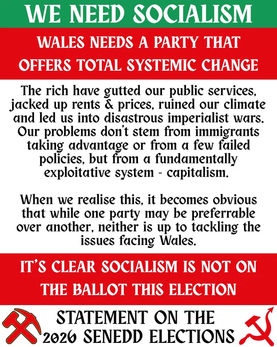 Title reads: WE NEED SOCIALISM. Wales needs a party that offers total systemic change.

Below, text reads: 

The rich have gutted our public services, jacked up rents & price, ruined our climate and led us into disastrous imperialist wars. Our problems don’t stem from immigrants taking advantage or from a few failed policies, but from a fundamentally exploitative system – capitalism. 

When we realise this, it becomes obvious that while one party may be preferable over another, neither is up to tackling the issues facing Wales.

Below, title text reads: 

It’s clear Socialism is not on the ballot this election.