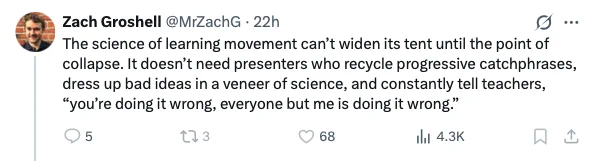 Zach Groshell 
The science of learning movement can’t widen its tent until the point of collapse. It doesn’t need presenters who recycle progressive catchphrases, dress up bad ideas in a veneer of science, and constantly tell teachers, “you’re doing it wrong, everyone but me is doing it wrong.”