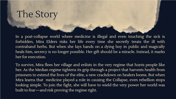 In a post-collapse world where medicine is illegal and even touching the sick is forbidden, Mira Elders risks her life every time she secretly treats the ill with contraband herbs. But when she lays hands on a dying boy in public and magically heals him, secrecy is no longer possible. Her gift should be a miracle. Instead, it marks her for execution.

To survive, Mira flees her village and enlists in the very regime that hunts people like her. As the Median regime tightens its grip through a project that harvests health from prisoners to extend the lives of the elite, a new crackdown on healers looms. But when Mira learns that  medicine played a role in causing the Collapse, even rebellion stops looking simple. To join the fight, she will have to wield the very power her world was built to fear—and risk proving the regime right.